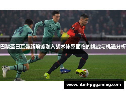 巴黎圣日耳曼新前锋融入战术体系面临的挑战与机遇分析