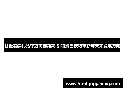 谷爱凌崇礼站夺冠再创新高 引领滑雪技巧革新与未来发展方向