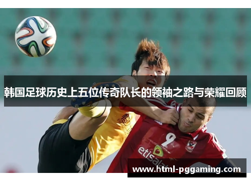 韩国足球历史上五位传奇队长的领袖之路与荣耀回顾