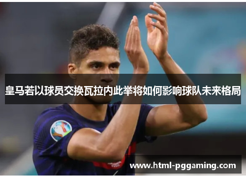 皇马若以球员交换瓦拉内此举将如何影响球队未来格局