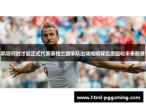 凯恩何时才能正式代表英格兰国家队出场揭晓背后原因和未来前景