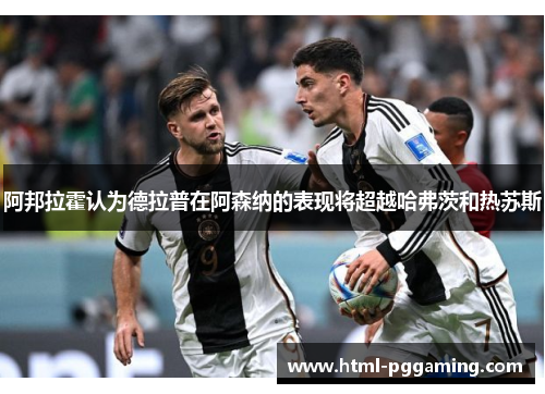 阿邦拉霍认为德拉普在阿森纳的表现将超越哈弗茨和热苏斯 阿邦拉霍认为德拉普在阿森纳的表现将超越哈弗茨和热苏斯