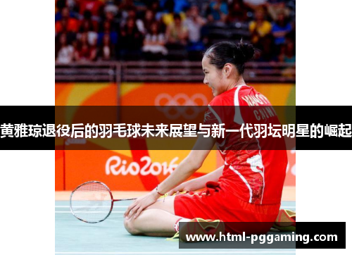 黄雅琼退役后的羽毛球未来展望与新一代羽坛明星的崛起