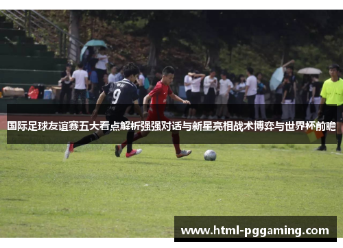 国际足球友谊赛五大看点解析强强对话与新星亮相战术博弈与世界杯前瞻