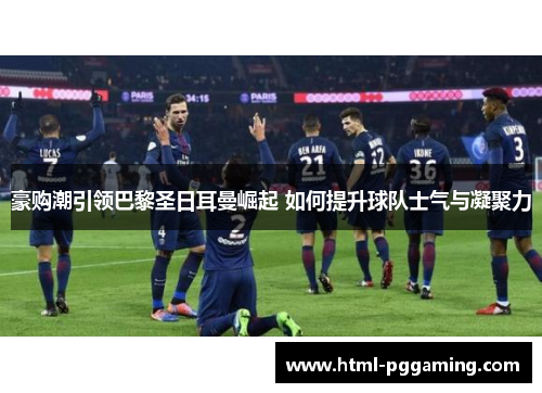 豪购潮引领巴黎圣日耳曼崛起 如何提升球队士气与凝聚力